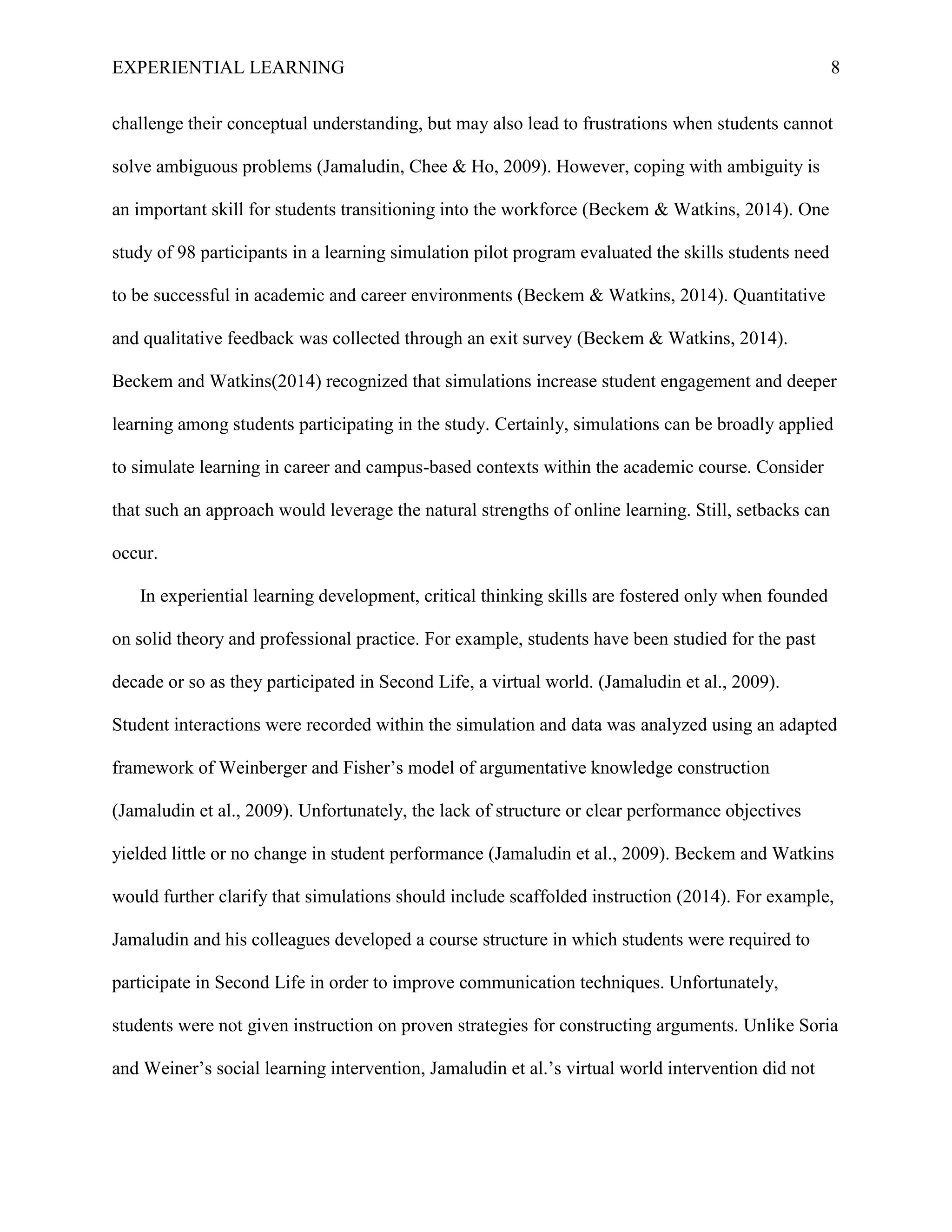 EXPERIENTIAL LEARNING 8
challenge their conceptual understanding, but may also lead to frustrations when students cannot
solve ambiguous problems (Jamaludin, Chee & Ho, 2009). However, coping with ambiguity is
an important skill for students transitioning into the workforce (Beckem & Watkins, 2014). One
study of 98 participants in a learning simulation pilot program evaluated the skills students need
to be successful in academic and career environments (Beckem & Watkins, 2014). Quantitative
and qualitative feedback was collected through an exit survey (Beckem & Watkins, 2014).
Beckem and Watkins(2014) recognized that simulations increase student engagement and deeper
learning among students participating in the study. Certainly, simulations can be broadly applied
to simulate learning in career and campus-based contexts within the academic course. Consider
that such an approach would leverage the natural strengths of online learning. Still, setbacks can
occur.
In experiential learning development, critical thinking skills are fostered only when founded
on solid theory and professional practice. For example, students have been studied for the past
decade or so as they participated in Second Life, a virtual world. (Jamaludin et al., 2009).
Student interactions were recorded within the simulation and data was analyzed using an adapted
framework of Weinberger and Fisher’s model of argumentative knowledge construction
(Jamaludin et al., 2009). Unfortunately, the lack of structure or clear performance objectives
yielded little or no change in student performance (Jamaludin et al., 2009). Beckem and Watkins
would further clarify that simulations should include scaffolded instruction (2014). For example,
Jamaludin and his colleagues developed a course structure in which students were required to
participate in Second Life in order to improve communication techniques. Unfortunately,
students were not given instruction on proven strategies for constructing arguments. Unlike Soria
and Weiner’s social learning intervention, Jamaludin et al.’s virtual world intervention did not
 