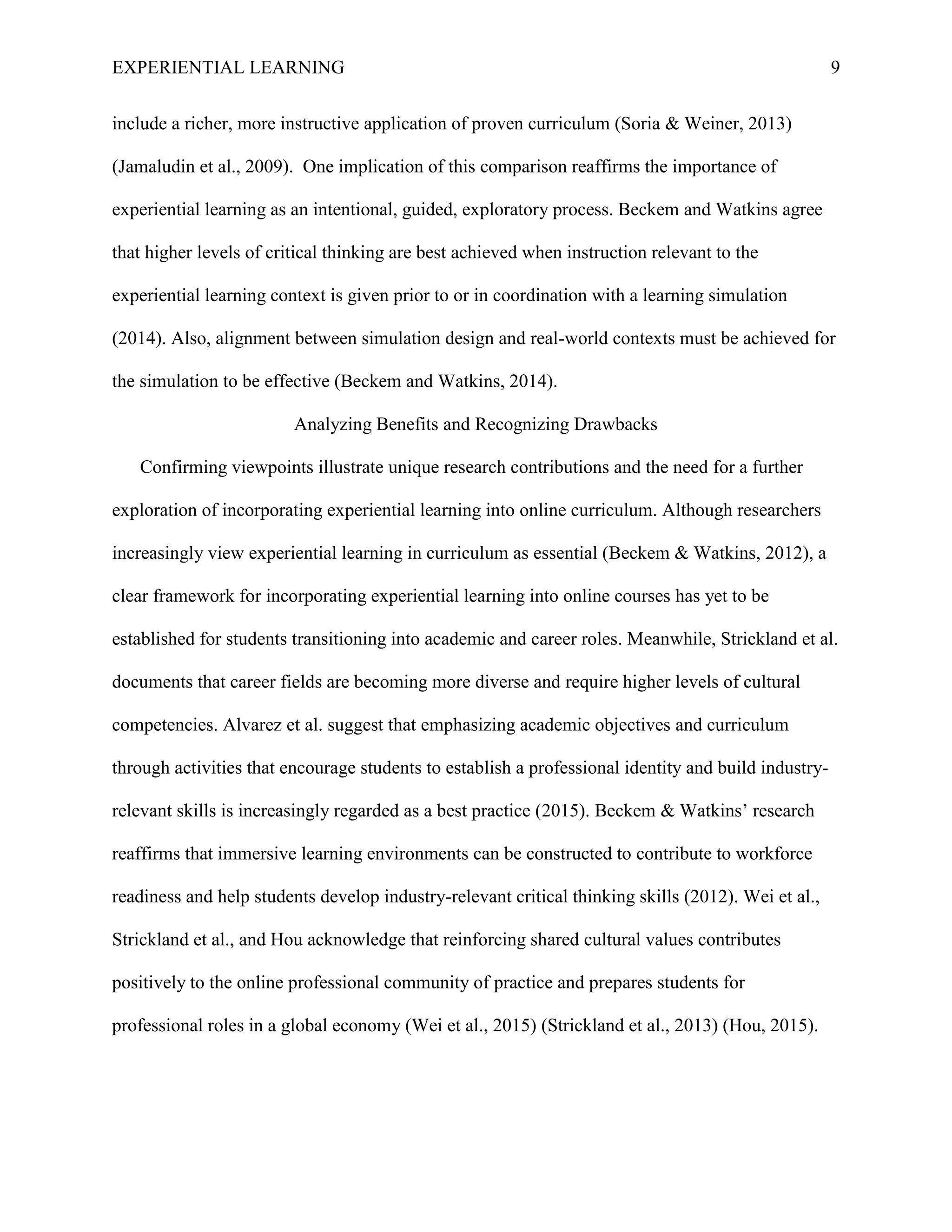 EXPERIENTIAL LEARNING 9
include a richer, more instructive application of proven curriculum (Soria & Weiner, 2013)
(Jamaludin et al., 2009). One implication of this comparison reaffirms the importance of
experiential learning as an intentional, guided, exploratory process. Beckem and Watkins agree
that higher levels of critical thinking are best achieved when instruction relevant to the
experiential learning context is given prior to or in coordination with a learning simulation
(2014). Also, alignment between simulation design and real-world contexts must be achieved for
the simulation to be effective (Beckem and Watkins, 2014).
Analyzing Benefits and Recognizing Drawbacks
Confirming viewpoints illustrate unique research contributions and the need for a further
exploration of incorporating experiential learning into online curriculum. Although researchers
increasingly view experiential learning in curriculum as essential (Beckem & Watkins, 2012), a
clear framework for incorporating experiential learning into online courses has yet to be
established for students transitioning into academic and career roles. Meanwhile, Strickland et al.
documents that career fields are becoming more diverse and require higher levels of cultural
competencies. Alvarez et al. suggest that emphasizing academic objectives and curriculum
through activities that encourage students to establish a professional identity and build industry-
relevant skills is increasingly regarded as a best practice (2015). Beckem & Watkins’ research
reaffirms that immersive learning environments can be constructed to contribute to workforce
readiness and help students develop industry-relevant critical thinking skills (2012). Wei et al.,
Strickland et al., and Hou acknowledge that reinforcing shared cultural values contributes
positively to the online professional community of practice and prepares students for
professional roles in a global economy (Wei et al., 2015) (Strickland et al., 2013) (Hou, 2015).
 