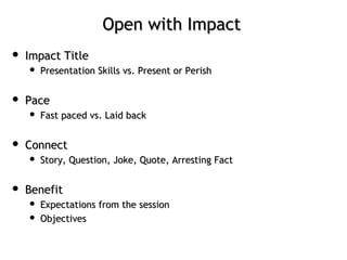 Open with ImpactOpen with Impact
 Impact TitleImpact Title
 Presentation Skills vs. Present or PerishPresentation Skills vs. Present or Perish
 PacePace
 Fast paced vs. Laid backFast paced vs. Laid back
 ConnectConnect
 Story, Question, Joke, Quote, Arresting FactStory, Question, Joke, Quote, Arresting Fact
 BenefitBenefit
 Expectations from the sessionExpectations from the session
 ObjectivesObjectives
 