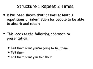 Structure : Repeat 3 TimesStructure : Repeat 3 Times
 It has been shown that it takes at least 3It has been shown that it takes at least 3
repetitions of information for people to be ablerepetitions of information for people to be able
to absorb and retainto absorb and retain
 This leads to the following approach toThis leads to the following approach to
presentation:presentation:
 Tell them what you’re going to tell themTell them what you’re going to tell them
 Tell themTell them
 Tell them what you told themTell them what you told them
 