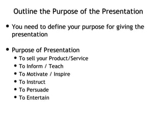 Outline the Purpose of the PresentationOutline the Purpose of the Presentation
 You need to define your purpose for giving theYou need to define your purpose for giving the
presentationpresentation
 Purpose of PresentationPurpose of Presentation
 ToTo sell your Product/Servicesell your Product/Service
 To Inform / TeachTo Inform / Teach
 To Motivate / InspireTo Motivate / Inspire
 To InstructTo Instruct
 To PersuadeTo Persuade
 To EntertainTo Entertain
 