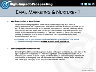 EMAIL MARKETING & NURTURE - 1
   Webinar Audience Recruitment
        Drive standard-setting registration counts for your webinar by having H-I-P recruit a
         demographically-matched target group via email and via hundreds of LinkedIn discussion groups.
         We can source virtually any type of B2B audience from our contact database containing over 65
         million records and then deliver your invitations on our proprietary email service platform. We
         provide all list management and assurance of CAN-Spam compliance. We can also assist with
         message development, graphic design, browser/email client compatibility testing, spam
         scoring/adjustment, and more.

         Guaranteed 18% of your webinar registrants become qualified sales calls within
         2-3 weeks following your event - CONTACT US for more information.



   Whitepaper/Ebook Downloads
        Generating thought leadership through case studies, whitepapers and ebooks, but want more of the
         right “eyeballs” on your content? H-I-P can drive significant numbers of downloads for you by
         leveraging your creative to recruit a highly targeted audience to your landing page. We can build
         virtually any B2B target group from our contact database containing over 65 million records and
         then deliver your messaging on our proprietary email service platform.




                                                                                                       Copyright © 1996-2012
                                                                                                    High-Impact-Prospecting, LLC
 