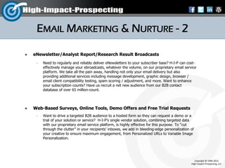 EMAIL MARKETING & NURTURE - 2

   eNewsletter/Analyst Report/Research Result Broadcasts
        Need to regularly and reliably deliver eNewsletters to your subscriber base? H-I-P can cost-
         effectively manage your ebroadcasts, whatever the volume, on our proprietary email service
         platform. We take all the pain away, handling not only your email delivery but also
         providing additional services including message development, graphic design, browser /
         email client compatibility testing, spam scoring / adjustment, and more. Want to enhance
         your subscription counts? Have us recruit a net new audience from our B2B contact
         database of over 65 million-count.



   Web-Based Surveys, Online Tools, Demo Offers and Free Trial Requests
        Want to drive a targeted B2B audience to a hosted form so they can request a demo or a
         trial of your solution or service? H-I-P’s single vendor solution, combining targeted data
         with our proprietary email service platform, is highly effective for this purpose. To “cut
         through the clutter” in your recipients’ inboxes, we add in bleeding-edge personalization of
         your creative to ensure maximum engagement, from Personalized URLs to Variable Image
         Personalization.




                                                                                                      Copyright © 1996-2012
                                                                                                   High-Impact-Prospecting, LLC
 