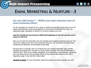 EMAIL MARKETING & NURTURE - 3
Our new URLTracker™ - TRIPLE your total outcomes from all
email marketing efforts

For any campaign we conduct for you, using our highly accurate B2B contact data of over 65
million and proprietary email service platform, we can tell you EVERYONE that visits your
registration page, regardless of whether or not they complete your form.

And H-I-P holds one out of every 4 B2B email addresses in the U.S. and one out of
every 5 in the U.K.

Now you can have the same deep view into suspects and prospects originating from our "net
new to you" logos as you do for your house list using your own marketing automation tool,
including email addresses and all related contact data.

We know that, on average, only 1/3 of those who visit a typical registration page actually
complete the hosted form. The other 2/3 of the visitors are little more than IP addresses or
referring URLs. Think of the endless possibilities for re-marketing, cross-marketing, enhancing
your own house list and intra-campaign efforts to drive those visitors back to your offer's
registration page, if you had their contact data!

Contact us today for more information about this singular and highly valuable new offer


                                                                                                     Copyright © 1996-2012
                                                                                                  High-Impact-Prospecting, LLC
 