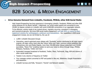 B2B SOCIAL & MEDIA ENGAGEMENT
   Drive Genuine Demand from LinkedIn, Facebook, PRWeb, other B2B Social Media
        High Impact-Prospecting has long experience in leveraging LinkedIn, Facebook, PRWeb and other B2B
         social networks for its clients’ benefit. Collectively, our social media experts are connected to over
         29,000 1st degree contacts on LinkedIn with some 6,000,000 connections in our aggregate network.
         To be effective, activity needs to be content-driven, regularly recurring, consistent in messaging,
         and received as genuine. We know B2B social media engagement can add 20% or more to your
         registrant volume for whitepapers, webinars and newsletters. Our capabilities in B2B social
         engagement include, but are not limited to, the use of:

              1,000+ LinkedIn Discussion Groups
              Interactive, search-optimized press release with "Quotable" section distributed to all major search
               engines, all major online news sites like Yahoo! News and Topix, premium online publishers like
               Entrepreneur.com and Media Digests, more than 250,000 press release subscribers and 30,000
               journalists, “Share This” enabling readers to send your news to others through blogs, PRWeb,
               MySpace, Facebook, Twitter and more
              Automated message broadcast to Facebook, Twitter, Plaxo, Technorati, Digg, AIM and dozens of
               other social media sites
              Tweets in any volume or frequency on Twitter
              Your message content converted to PDF and posted in Box.net, Slideshare, Google Presentation
               and elsewhere.
              LinkedIn Surveys and Polls, “Answers”, “Events” and Network Updates
                                                                                                              Copyright © 1996-2012
                                                                                                           High-Impact-Prospecting, LLC
 