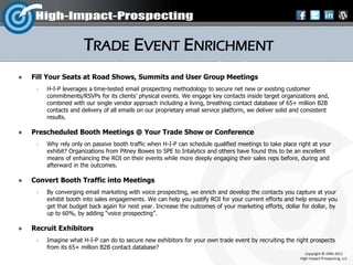 TRADE EVENT ENRICHMENT
   Fill Your Seats at Road Shows, Summits and User Group Meetings
        H-I-P leverages a time-tested email prospecting methodology to secure net new or existing customer
         commitments/RSVPs for its clients’ physical events. We engage key contacts inside target organizations and,
         combined with our single vendor approach including a living, breathing contact database of 65+ million B2B
         contacts and delivery of all emails on our proprietary email service platform, we deliver solid and consistent
         results.

   Prescheduled Booth Meetings @ Your Trade Show or Conference
        Why rely only on passive booth traffic when H-I-P can schedule qualified meetings to take place right at your
         exhibit? Organizations from Pitney Bowes to SPE to Intalytics and others have found this to be an excellent
         means of enhancing the ROI on their events while more deeply engaging their sales reps before, during and
         afterward in the outcomes.

   Convert Booth Traffic into Meetings
        By converging email marketing with voice prospecting, we enrich and develop the contacts you capture at your
         exhibit booth into sales engagements. We can help you justify ROI for your current efforts and help ensure you
         get that budget back again for next year. Increase the outcomes of your marketing efforts, dollar for dollar, by
         up to 60%, by adding “voice prospecting”.

   Recruit Exhibitors
        Imagine what H-I-P can do to secure new exhibitors for your own trade event by recruiting the right prospects
         from its 65+ million B2B contact database?
                                                                                                              Copyright © 1996-2012
                                                                                                           High-Impact-Prospecting, LLC
 