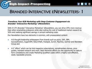 BRANDED INTERACTIVE ENEWSLETTERS- 1
Transform Your B2B Marketing with Deep Customer Engagement via
Branded "Interactive Marketing" eNewsletters

With H-I-P's Branded "Interactive Marketing" eNewsletters, you can drive 24% more revenue
than other emarketing endeavors while also cutting the cost of traditional market research by
50% and realizing significant savings in annual marketing costs.
Our Newsletters have two elements in common, with prepopulated content:

   4-6 thought leadership whitepapers from brands such as yours, SAP, IBM,
    SuccessFactors, SugarCRM, ReturnPath, Hubspot, Zurich, Paychex, Gartner and Aberdeen
    Group and

   4-5 "offers" which can be trial magazine subscriptions, complimentary demos, price
    guides, branded research and more. Both elements afford you the opportunity to capture
    form completions and create Marketing Qualified Leads within a highly cost-effective,
    easily repeatable process.




                                                                                           Copyright © 1996-2012
                                                                                        High-Impact-Prospecting, LLC
 