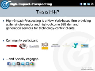 THIS IS H-I-P
   High-Impact-Prospecting is a New York-based firm providing
    agile, single-vendor and high-outcome B2B demand
    generation services for technology-centric clients.


   Community participant




   …and Socially engaged.

                                                          Copyright © 1996-2012
                                                       High-Impact-Prospecting, LLC
 