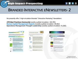 BRANDED INTERACTIVE ENEWSLETTERS- 2
We presently offer 3 high-circulation Branded "Interactive Marketing" Newsletters:

CFO Best Practices Community (weekly audited circulation: 184,785)
Human Capital Management Experts ((weekly audited circulation: 89,962)
Operations Management Thought Leadership ((weekly audited circulation: 91,060)




                                                                                        Copyright © 1996-2012
                                                                                     High-Impact-Prospecting, LLC
 