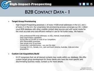 B2B CONTACT DATA - 1
   Target Group Provisioning
        High-Impact-Prospecting possesses 1 of every 4 B2B email addresses in the U.S. and 1
         of every 5 in the U.K. Our proprietary list provisioning process converges our 65+ million
         count B2B database with other credible contact data sources and with social media for
         the most accurate and cost-efficient method in use for list builds today. We feature:

              Only professional BTB email addresses: no AOL, Hotmail, Gmail domains.
              Deep segmentation capabilities
              Pricing often at 20-50% of most of our competitors.
              90% Deliverability guarantee.
              Data sample prior to purchase.
              Unrestricted, unlimited license – you own the data!
              Coverage for U.S., Canada, U.K., Latin and South America, Australia, India and other
               geographies.


   Custom List Acquisition/Build
        H-I-P recognizes that not all desired contacts may reside within our database. We offer
         custom target group development for those clients who have the most specific and
         discriminating business needs. Contact us for more details.


                                                                                                         Copyright © 1996-2012
                                                                                                      High-Impact-Prospecting, LLC
 