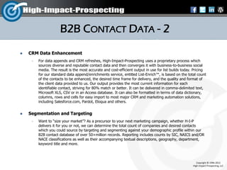 B2B CONTACT DATA - 2
   CRM Data Enhancement
        For data appends and CRM refreshes, High-Impact-Prospecting uses a proprietary process which
         sources diverse and reputable contact data and then converges it with business-to-business social
         media. The result is the most accurate and cost-efficient output in use for list builds today. Pricing
         for our standard data append/enrichments service, entitled List-Enrich™, is based on the total count
         of the contacts to be enhanced, the desired time frame for delivery, and the quality and format of
         the client data provided to us. Our output provides the most current information for each
         identifiable contact, striving for 80% match or better. It can be delivered in comma-delimited text,
         Microsoft XLS, CSV or in an Access database. It can also be formatted in terms of data dictionary,
         columns, rows and cells for easy import to most major CRM and marketing automation solutions,
         including Salesforce.com, Pardot, Eloqua and others.


   Segmentation and Targeting
        Want to “size your market”? As a precursor to your next marketing campaign, whether H-I-P
         delivers it for you or not, we can determine the total count of companies and desired contacts
         which you could source by targeting and segmenting against your demographic profile within our
         B2B contact database of over 50+million records. Reporting includes counts by SIC, NAICS and/OR
         NACE classifications as well as their accompanying textual descriptions, geography, department,
         keyword title and more.



                                                                                                          Copyright © 1996-2012
                                                                                                       High-Impact-Prospecting, LLC
 