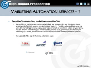 MARKETING AUTOMATION SERVICES - 1
   Operating/Managing Your Marketing Automation Tool
        We can fill your marketing automation tool with logic and business rules and then assure it runs
         smoothly and effectively nurtures new and existing leads. H-I-P enables automated lead nurturing
         using drip marketing programs, deploys autoresponder emails as completion actions for your forms,
         includes dynamic content into your emails to add a personal touch, provides you the flexibility of
         scheduling your emails, and automates CAN-SPAM compliance for messaging sent from your MAT.

        We support 5 of the top 10 Marketing Automation apps:




                                                                                                      Copyright © 1996-2012
                                                                                                   High-Impact-Prospecting, LLC
 