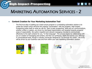 MARKETING AUTOMATION SERVICES - 2
   Content Creation for Your Marketing Automation Tool
        The first true step in building out a lead nurture program in a marketing automation solution is to
         create the content which will drive the ongoing “conversation” with the prospect. High-Impact-
         Prospecting prides itself on what we call our “peer to peer prospecting” skills and our communications,
         whether written or spoken, are driven by role-based segmentation and targeted towards prospects’
         areas of responsibility. We author impactful and relevant messaging intended to communicate
         effectively to the right contacts for you, “in their language”. The process begins by collaborating with
         you on creation of messaging and content, and then we synthesize, distill and express your offerings
         in conversational style, though in industry vernacular designed to "cut through the clutter". All of this
         will be driven by your business rules and from within your own marketing automation solution.




                                                                                                         Copyright © 1996-2012
                                                                                                      High-Impact-Prospecting, LLC
 