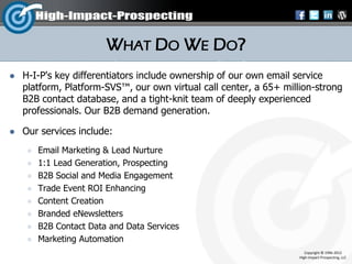 WHAT DO WE DO?
   H-I-P's key differentiators include ownership of our own email service
    platform, Platform-SVS™, our own virtual call center, a 65+ million-strong
    B2B contact database, and a tight-knit team of deeply experienced
    professionals. Our B2B demand generation.

   Our services include:
        Email Marketing & Lead Nurture
        1:1 Lead Generation, Prospecting
        B2B Social and Media Engagement
        Trade Event ROI Enhancing
        Content Creation
        Branded eNewsletters
        B2B Contact Data and Data Services
        Marketing Automation
                                                                       Copyright © 1996-2012
                                                                    High-Impact-Prospecting, LLC
 