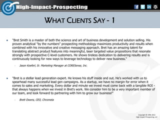 WHAT CLIENTS SAY - 1

   "Bret Smith is a master of both the science and art of business development and solution selling. His
    proven analytical "by the numbers" prospecting methodology maximizes productivity and results when
    combined with his innovative and creative messaging approach. Bret has an amazing talent for
    translating abstract product features into meaningful, laser targeted value propositions that resonate
    strongly with prospective C-level customers. He shows tireless dedication to delivering results and is
    continuously looking for new ways to leverage technology to deliver new business.“

        Jason Koeferl, Sr. Marketing Manager at CORESense, Inc.



   "Bret is a stellar lead generation expert. He knows his stuff inside and out. He's worked with us to
    spearhead many successful lead gen campaigns. As a startup, we have no margin for error when it
    comes to sales and marketing. Every dollar and minute we invest must come back with a tangible ROI -
    that always happens when we invest in Bret's work. We consider him to be a very important member of
    our team, and look forward to partnering with him to grow our business!“

        Brett Owens, CEO, Chrometa




                                                                                                Copyright © 1996-2012
                                                                                             High-Impact-Prospecting, LLC
 