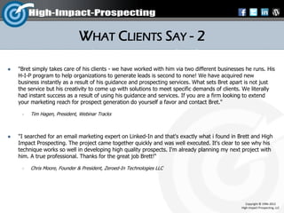 WHAT CLIENTS SAY - 2

   "Bret simply takes care of his clients - we have worked with him via two different businesses he runs. His
    H-I-P program to help organizations to generate leads is second to none! We have acquired new
    business instantly as a result of his guidance and prospecting services. What sets Bret apart is not just
    the service but his creativity to come up with solutions to meet specific demands of clients. We literally
    had instant success as a result of using his guidance and services. If you are a firm looking to extend
    your marketing reach for prospect generation do yourself a favor and contact Bret."

        Tim Hagen, President, Webinar Tracks



   "I searched for an email marketing expert on Linked-In and that's exactly what i found in Brett and High
    Impact Prospecting. The project came together quickly and was well executed. It's clear to see why his
    technique works so well in developing high quality prospects. I'm already planning my next project with
    him. A true professional. Thanks for the great job Brett!“

        Chris Moore, Founder & President, Zeroed-In Technologies LLC




                                                                                                   Copyright © 1996-2012
                                                                                                High-Impact-Prospecting, LLC
 