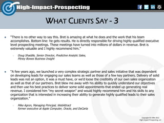 WHAT CLIENTS SAY - 3
   “There is no other way to say this. Bret is amazing at what he does and the work that his team
    accomplishes. Bottom line: he gets results. He is directly responsible for driving highly qualified executive
    level prospecting meetings. These meetings have turned into millions of dollars in revenue. Bret is
    extremely valuable and I highly recommend him.”

        Doug Shaddle, Senior Director, Predictive Analytic Sales,
         Pitney Bowes Business Insight



   “A few years ago, we launched a very complex strategic partner and sales initiative that was dependent
    on developing leads for engaging our sales teams as well as those of a few key partners. Delivery of solid
    leads was not an option, it was a must have, or we'd loose the credibility of our own sales organization
    as well as that of our partners. Bret blew me away with his ability to quickly understand our objectives
    and then use his best practices to deliver some solid appointments that ended up generating real
    revenue. I considered him "my secret weapon" and would highly recommend him and his skills to any
    organization that is interested in increasing their ability to generate highly qualified leads to their sales
    organization.”

        Mike Agron, Managing Principal, WebAttract
         former executive at Apple Computer, Oracle, and DeCarta


                                                                                                     Copyright © 1996-2012
                                                                                                  High-Impact-Prospecting, LLC
 