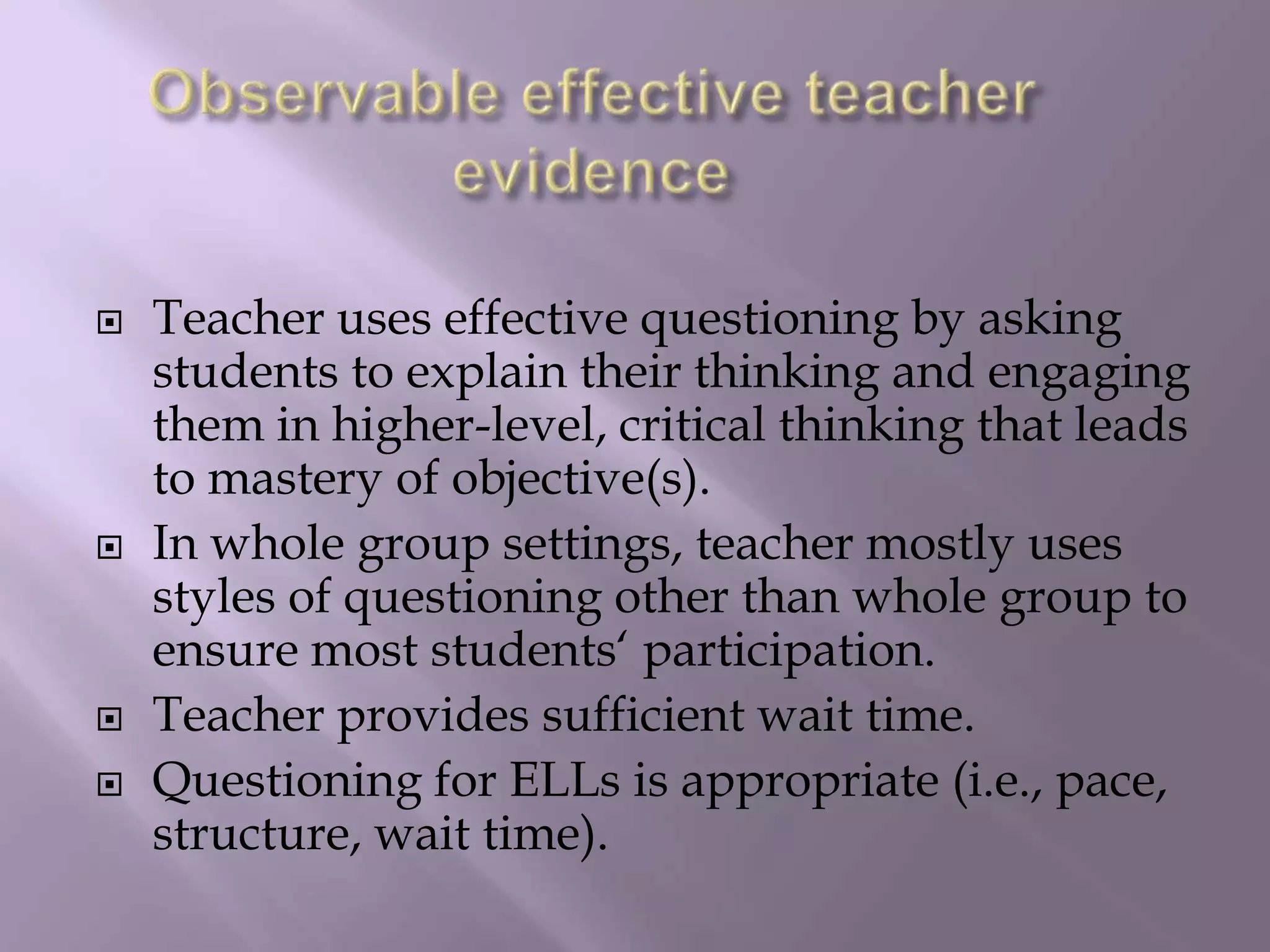Observable effective teacher evidenceTeacher uses effective questioning by asking students to explain their thinking and engaging them in higher-level, critical thinking that leads to mastery of objective(s). In whole group settings, teacher mostly uses styles of questioning other than whole group to ensure most students‘ participation. Teacher provides sufficient wait time. Questioning for ELLs is appropriate (i.e., pace, structure, wait time). 