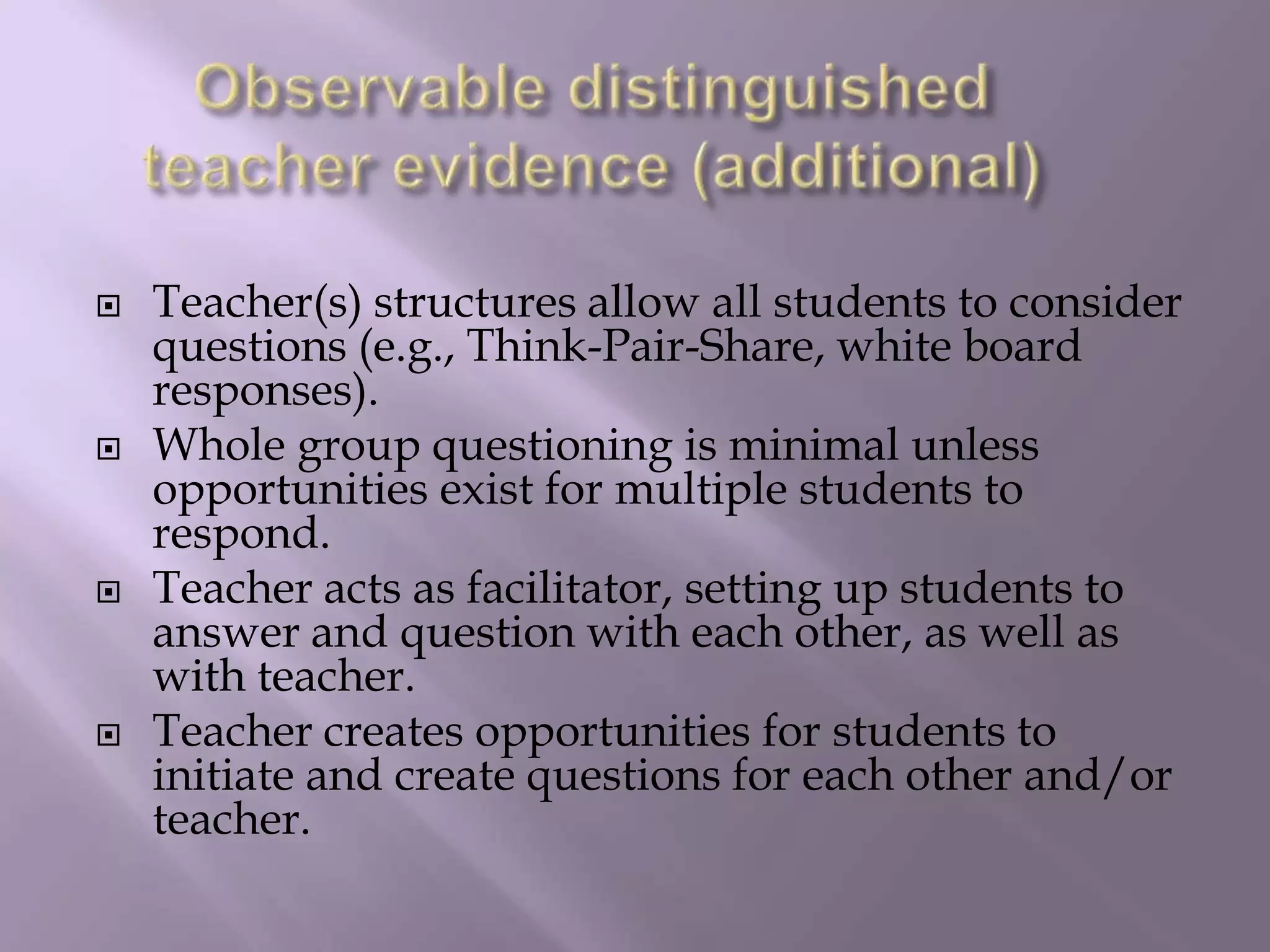 Observable distinguished teacher evidence (additional)Teacher(s) structures allow all students to consider questions (e.g., Think-Pair-Share, white board responses). Whole group questioning is minimal unless opportunities exist for multiple students to respond. Teacher acts as facilitator, setting up students to answer and question with each other, as well as with teacher. Teacher creates opportunities for students to initiate and create questions for each other and/or teacher. 