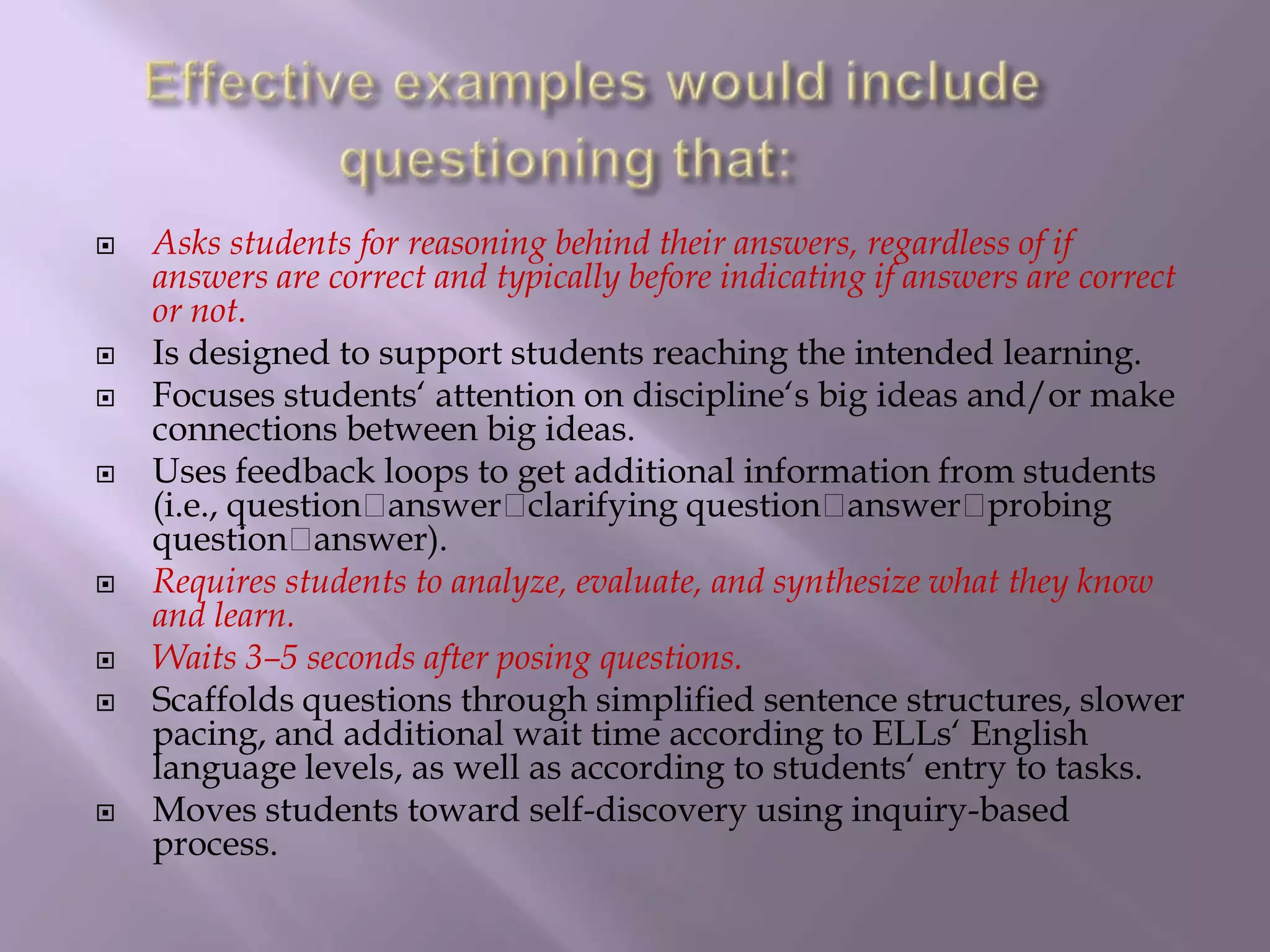 Effective examples would include questioning that: Asks students for reasoning behind their answers, regardless of if answers are correct and typically before indicating if answers are correct or not. Is designed to support students reaching the intended learning. Focuses students‘ attention on discipline‘s big ideas and/or make connections between big ideas. Uses feedback loops to get additional information from students (i.e., questionanswerclarifyingquestionanswerprobingquestionanswer). Requires students to analyze, evaluate, and synthesize what they know and learn. Waits 3–5 seconds after posing questions. Scaffolds questions through simplified sentence structures, slower pacing, and additional wait time according to ELLs‘ English language levels, as well as according to students‘ entry to tasks. Moves students toward self-discovery using inquiry-based process.