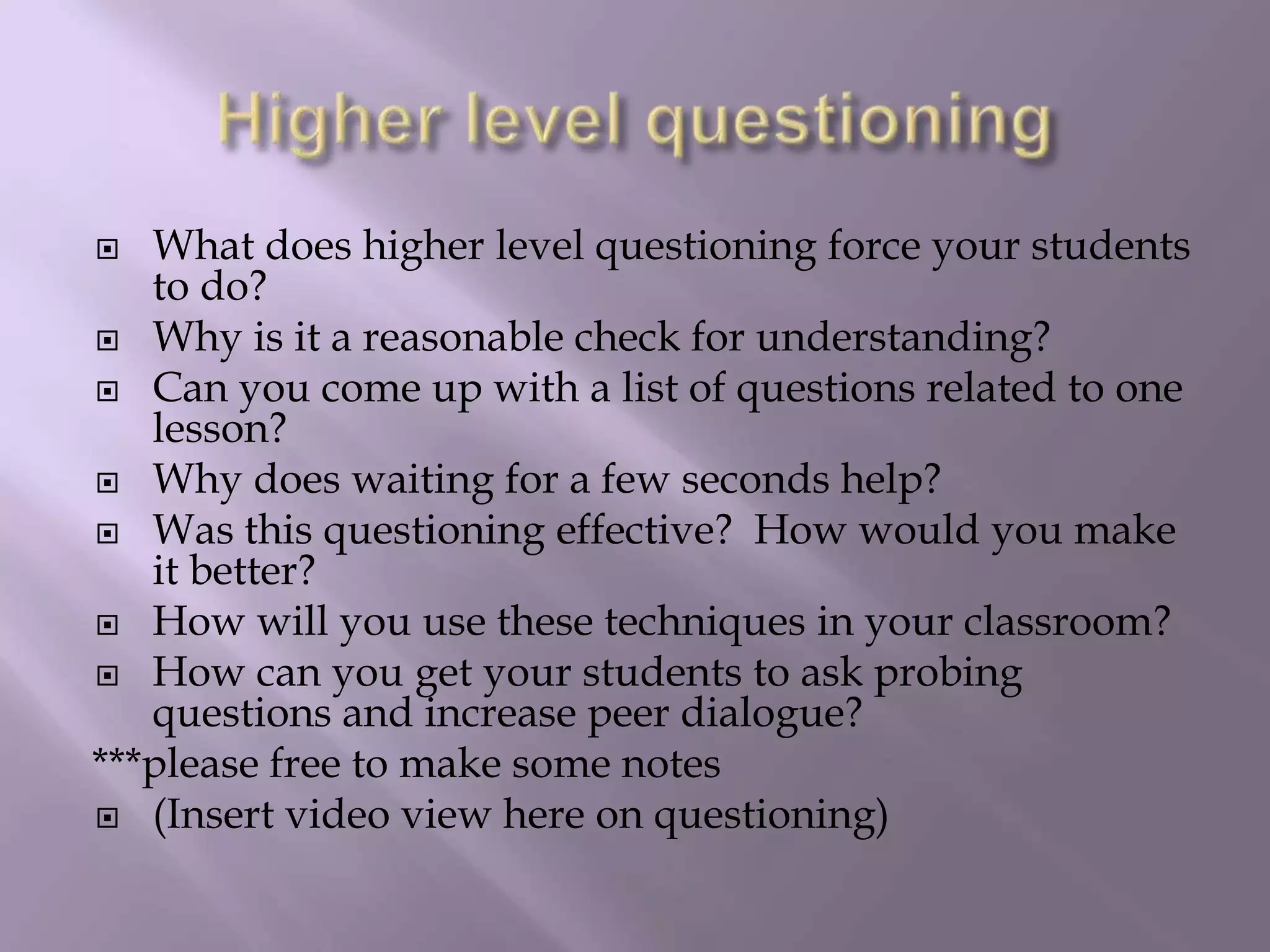 Higher level questioningWhat does higher level questioning force your students to do? Why is it a reasonable check for understanding? Can you come up with a list of questions related to one lesson? Why does waiting for a few seconds help?Was this questioning effective?  How would you make it better?  How will you use these techniques in your classroom?How can you get your students to ask probing questions and increase peer dialogue?***please free to make some notes(Insert video view here on questioning)