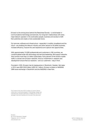 Ericsson
SE-126 25 Stockholm, Sweden
Telephone +46 10 719 00 00
www.ericsson.com
The content of this document is subject to revision without
notice due to continued progress in methodology, design and
manufacturing. Ericsson shall have no liability for any error or
damage of any kind resulting from the use of this document.
Ericsson is the driving force behind the Networked Society – a world leader in
communications technology and services. Our long-term relationships with every
major telecom operator in the world allow people, business and society to fulfill
their potential and create a more sustainable future.
GFTE-15:000342 Uen
© Ericsson AB 2015
Our services, software and infrastructure – especially in mobility, broadband and the
cloud – are enabling the telecom industry and other sectors to do better business,
increase efficiency, improve the user experience and capture new opportunities.
With approximately 115,000 professionals and customers in 180 countries, we
combine global scale with technology and services leadership. We support networks
that connect more than 2.5 billion subscribers. Forty percent of the world’s mobile
traffic is carried over Ericsson networks. And our investments in research and
development ensure that our solutions – and our customers – stay in front.
Founded in 1876, Ericsson has its headquarters in Stockholm, Sweden. Net sales
in 2014 were SEK 228.0 billion (USD 33.1 billion). Ericsson is listed on NASDAQ
OMX stock exchange in Stockholm and the NASDAQ in NewYork.
 