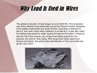 The global production of lead began around 3000 BC. First extensive
use of this element was witnessed during the Roman Empire. Because
of its slightly sweet taste and smell Roman used lead containers to
store it, and even some other additives to preserve it. It was also used
for making lead pipes for water supply throughout the nation. However,
with the fall of the empire, use of lead had faded away from the
practice, but only for time being. With large lead mines opening in
Greece and Spain, the world wide redistribution of this non-metal has
grown very much.
Why Lead Is Used in WiresWhy Lead Is Used in Wires
 