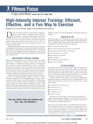 Copy-and-Share by Brad A. Roy, Ph.D., FACSM, FACHE
High-Intensity Interval Training: Efficient,
Effective, and a Fun Way to Exercise
Brought to you by the American College of Sports Medicine www.acsm.org
D
espite the well-known benefits of physical activity, maintaining a
consistent exercise regimen is challenging for many people. For
some individuals, it is an issue of finding enough time in an already
overloaded schedule to fit in the recommended 30 to 60 minutes of activity 3 to 5
times per week. For others, the perceived drudgery and boredom of consistently
plodding through moderate-intensity aerobic exercise take its toll. Thus, few
people are consistently achieving the recommended weekly 150 minutes or more
of moderate-intensity exercise.
Although moderate-intensity aerobic exercise historically has been the primary
recommendation for most people, the U.S. physical activity guidelines also provide the
option of doing 75 minutes a week of vigorous-intensity exercise or a combination of
both. However, many individuals and exercise professionals shy away from the
vigorous activity recommendation because of a perceived higher risk of musculoskeletal
injury and cardiac events.
HIGH-INTENSITY INTERVAL TRAINING
Differing from moderate-intensity aerobic exercise, high-intensity interval training
(HIIT) consists of alternating short periods of intense exercise with recovery
periods of passive or mild-intensity movement. Typically, the work intervals last
from 15 seconds to 4 minutes and approach 80% to 95% of an individual’s
maximum heart rate. Recovery intervals are generally equal to or slightly longer
than the intense work interval and consist of passive rest or mild activity at 40% to
50% of the maximum heart rate. The combined work/rest interval commonly is
repeated 6 to 10 times. Thus, the total HIIT exercise time ranges from 10 to 40 or
more minutes depending on the actual duration of the work and rest periods.
HIIT has long been an important training strategy for competitive athletes and is
very effective at stimulating physiologic adaptations that lead to improved
performance. Although the risk of musculoskeletal injury and cardiac events is
increased with higher intensity exercise, HIIT undertaken as an athletic training
component has been historically associated with minimal risk. Although further
research is needed, recent research studies using subjects with a variety of health
conditions and older adults suggest similarly low cardiovascular event rates, consistent
with the more commonly used moderate-intensity aerobic training method. While
researchers continue to evaluate the safety of HIIT, it seems that HIIT can be safely
undertaken by people with various health challenges with appropriate guidance and
supervision.
BENEFITS OF HIIT
Research data suggest that the accumulated time spent at higher intensity exercise
determines the physiologic benefits. Thus, alternating high- with lower intensity intervals
allows an individual to spend a longer duration at an elevated intensity than can be
accomplished with continuous exercise. Benefits of HIIT include:
h improved aerobic and anaerobic fitness
h improved insulin sensitivity, glucose tolerance, and lipid profiles
h reduced arterial stiffness and improved blood pressure
h increased skeletal muscle fat oxidation
h increased postexercise metabolism
h enhanced weight loss
h reduced abdominal and subcutaneous fat
h increased exercise adherence
GETTING STARTED
Older adults, people with one or more chronic health conditions, and those who have
been physically inactive should check with their health care provider before
participating in HIIT. The first step in getting started is to choose an exercise mode;
HIIT can take the form of walking, running, cycling, swimming, rowing, and other
activities. The HIIT phase should be preceded and followed by a 5- to 10-minute
warm-up and cool-down period at or below the recovery interval intensity.
Numerous variations of HIIT protocols can be created and implemented by
changing the time spent in the work and/or rest intervals. Gradually build up to 8 to 10
repetitions and be careful not to make the recovery interval too short. A sample
protocol might be:
h 60 seconds Hard (7 on a 10-point scale)
h 60 seconds Easy (4 to 5)
h 30 seconds Hard (7 to 9)
h 90 seconds Easy (4 to 5)
h Repeat above sequence
Mixing one to two HIIT sessions into the weekly training program will
stimulate additional physiologic adaptations, provide training variety, and add an
element of fun to the workout. A certified exercise professional can assist you in
creating a realistic and rewarding HIIT program.
Brad A. Roy, Ph.D., FACSM, FACHE, is an administrator/executive director at
Kalispell Regional Medical Center. He is responsible for The Summit Medical Fitness
Center, a 114,800 sq ft medical fitness center located in Kalispell, Montana, and a
number of other hospital departments. He is the editor of the Medical Fitness
Association’s Standards and Guidelines for Medical Fitness Center Facilities and a
past board chairman for the Medical Fitness Association.
VOL. 17/ NO. 3 ACSM’s HEALTH & FITNESS JOURNALA
3
Fitness Focus
(For your Clients: Place your business card
here, copy, and distribute.)
B 2013 by the American College of Sports Medicine. Reprint permission is granted to subscribers of ACSM’s Health & Fitness JournalA
. CALL 800-486-5643 TO SUBSCRIBE OR JOIN
Copyright © 2013 American College of Sports Medicine. Unauthorized reproduction of this article is prohibited.Copyright © 2013 American College of Sports Medicine. Unauthorized reproduction of this article is prohibited.
 