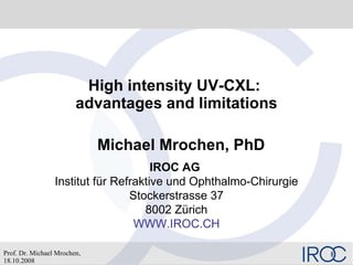 High intensity UV-CXL:  advantages and limitations Michael Mrochen, PhD IROC AG   Institut für Refraktive und Ophthalmo-Chirurgie Stockerstrasse 37 8002 Zürich WWW.IROC.CH 
