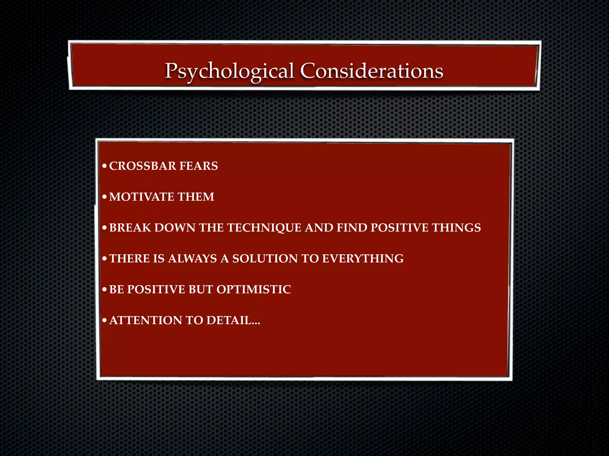 Psychological Considerations



•CROSSBAR FEARS

•MOTIVATE THEM

•BREAK DOWN THE TECHNIQUE AND FIND POSITIVE THINGS

•THERE IS ALWAYS A SOLUTION TO EVERYTHING

•BE POSITIVE BUT OPTIMISTIC

•ATTENTION TO DETAIL...
 