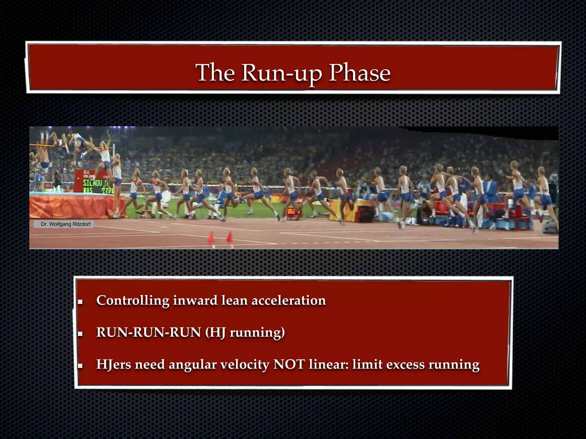 Technique and technicall t i i
                                     T h i       d t h i training
ng
                                            The Run-up Phase




     Dr. Wolfgang Ritzdorf




                                            18th NACACTFCA Conference Aruba October 2008    Dr. Wolfgang Ritzdorf


                             Controlling inward lean acceleration

                             RUN-RUN-RUN (HJ running)

                             HJers need angular velocity NOT linear: limit excess running
 