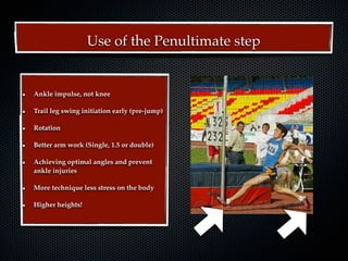 Use of the Penultimate step


Ankle impulse, not knee

Trail leg swing initiation early (pre-jump)

Rotation

Better arm work (Single, 1.5 or double)

Achieving optimal angles and prevent
ankle injuries

More technique less stress on the body

Higher heights!
 