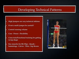 Developing Technical Patterns


High Jumpers are very technical athletes

If not a multi jumper be careful!!

Control running volume

Core - Power - Flexibility

Cross train/Functional training for getting
in top shape

Key muscles for HJ: Hips - Quads -
hamstrings - Calves - Tibia - hip ﬂexors
 