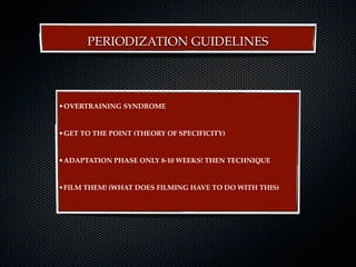PERIODIZATION GUIDELINES




•OVERTRAINING SYNDROME


•GET TO THE POINT (THEORY OF SPECIFICITY)


•ADAPTATION PHASE ONLY 8-10 WEEKS! THEN TECHNIQUE


•FILM THEM! (WHAT DOES FILMING HAVE TO DO WITH THIS)
 