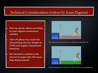 Technical Considerations (videos by Jesus Dapena)



Run-up speed: adjust according
to your angular momentum
abilities

Take off phase: key factor for
determining the max height of     • Poor rotation often is the result of poor or inefﬁcient   foot placement at TO


COM and angular momentum
(rotation)

Bar clearance: rotation is the
answer to major take off issues
(hip displacement)


                                  • Proper foot placement at TO promotes an efﬁcient rotation over during ﬂight phase
 