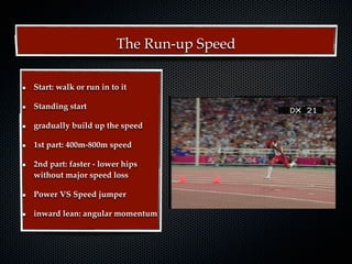 The Run-up Speed

Start: walk or run in to it

Standing start

gradually build up the speed

1st part: 400m-800m speed

2nd part: faster - lower hips
without major speed loss

Power VS Speed jumper

inward lean: angular momentum
 