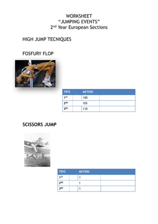 WORKSHEET
“JUMPING EVENTS”
2nd Year European Sections

!
!
HIGH JUMP TECNIQUES
!
!
FOSFURY FLOP

TRYS
1ST

100

2ND

105

3RD

!
!
!
SCISSORS JUMP
!

METERS

110

TRYS
1ST

1

2ND

!
!
!
!
!

METERS

1

3RD

1

 