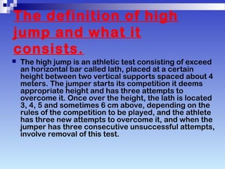 The definition of high
jump and what it
consists.
The high jump is an athletic test consisting of exceed
an horizontal bar called lath, placed at a certain
height between two vertical supports spaced about 4
meters. The jumper starts its competition it deems
appropriate height and has three attempts to
overcome it. Once over the height, the lath is located
3, 4, 5 and sometimes 6 cm above, depending on the
rules of the competition to be played, and the athlete
has three new attempts to overcome it, and when the
jumper has three consecutive unsuccessful attempts,
involve removal of this test.