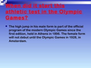 When did it start this
athletic test in the Olympic
Games?
The high jump in his male form is part of the official
program of the modern Olympic Games since the
first edition, held in Athens in 1896. The female form
will not debut until the Olympic Games in 1928, in
Amsterdam.
