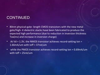 CONTINUED
• 80nm physical-gate- length CMOS transistors with the new metal
gate/high- K dielectric stacks have been fabricated to produce the
expected high performance (due to reduction in inversion thickness
Tox(inv) and increase in inversion charge)
• At Vd = 1.3V, the NMOS transistor achieves record-setting Ion =
1.66mA/um with Ioff = 37nA/um
• while the PMOS transistor achieves record-setting Ion = 0.69mA/um
with Ioff = 25nA/um
 