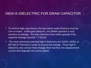 HIGH K-DIELECTRIC FOR DRAM CAPACITOR
• To achieve high capacitance, the equivalent oxide thickness must be
1nm or lower. Unlike gate dielectric, the DRAM capacitor is very
sensitive to leakage. The data retention time suffers greatly if the
capacitor leakage exceeds ~ 1 fA/cell.
• The most commonly selected high K dielectrics are Ta2O5, Al2O3, or
BST (Ba-Sr-Titanate) in order to ensure low leakage. These high K
dielectrics also contain fixed charges that manifest into displacement
current that degrades the access speed.
 