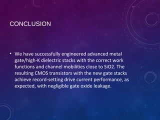 CONCLUSION
• We have successfully engineered advanced metal
gate/high-K dielectric stacks with the correct work
functions and channel mobilities close to SiO2. The
resulting CMOS transistors with the new gate stacks
achieve record-setting drive current performance, as
expected, with negligible gate oxide leakage.
 