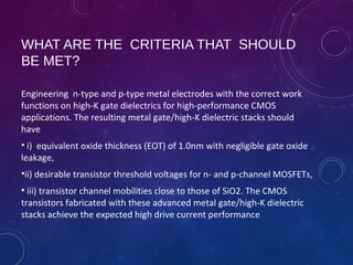 WHAT ARE THE CRITERIA THAT SHOULD
BE MET?
Engineering n-type and p-type metal electrodes with the correct work
functions on high-K gate dielectrics for high-performance CMOS
applications. The resulting metal gate/high-K dielectric stacks should
have
• i) equivalent oxide thickness (EOT) of 1.0nm with negligible gate oxide
leakage,
•ii) desirable transistor threshold voltages for n- and p-channel MOSFETs,
• iii) transistor channel mobilities close to those of SiO2. The CMOS
transistors fabricated with these advanced metal gate/high-K dielectric
stacks achieve the expected high drive current performance
 