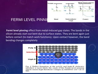 FERMI LEVEL PINNING
Fermi level pinning effect from metal-induced gap states: The bands in the
silicon already start out bent due to surface states. They are bent again just
before contact (to match work functions). Upon contact however, the band
bending changes completely
 