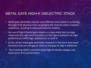 METAL GATE HIGH-K DIELECTRIC STACK
• Metal gate electrodes may be more effective than polySi in screening
the high-K SO phonons from coupling to the channel under inversion
conditions, resulting in improved channel mobility
• the use of high-K/metal-gate require a n-type metal and a p-type
metal with the right work functions on the high-K dielectric for high-
performance CMOS logic applications on bulk Si
• So far, all the metal gate electrodes reported in literature have work
functions that are mid-gap or close to mid-gap on high-K dielectrics
• The resulting CMOS transistors have high threshold voltages and
hence poor drive performance
 