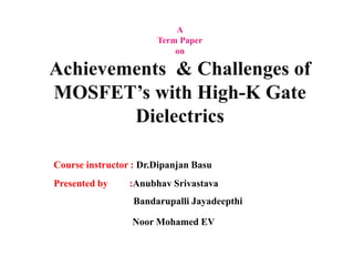 A 
Term Paper 
on 
Achievements & Challenges of 
MOSFET’s with High-K Gate 
Dielectrics 
Course instructor : Dr.Dipanjan Basu 
Presented by :Anubhav Srivastava 
Bandarupalli Jayadeepthi 
Noor Mohamed EV 
 