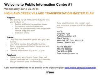 Highland Creek Village Transportation Master Plan
Welcome to Public Information Centre #1
Wednesday June 25, 2014
HIGHLAND CREEK VILLAGE TRANSPORTATION MASTER PLAN
Purpose
• This evening we will introduce the study and seek
your feedback on:
o Existing and future transportation issues
o Problem and opportunity statement
o Ideas for improvements to the transportation
network and public realm
o Evaluation criteria
Format
• Drop-in to view information panels throughout the
evening
• Idea Rating exercise throughout the evening
• Attend presentation about study background and
ideas at 6:30 p.m.
• Question period from 6:50 p.m. to 7:30 p.m.
Feedback
• Speak directly with City and Project Team staff
• Stations have been set up to gather your feedback
through comment forms and Idea Rating
If you would like more time you can send
your comments by using one of the following
options:
Mail to:
Maogosha Pyjor
Public Consultation Unit
City of Toronto
Metro Hall, 19th Floor, 55 John St.
Toronto, ON M5V 3C6
Tel: 416-338-2850
TTY: 416-338-0889
Fax: 416-392-2974
Email: mpyjor@toronto.ca
Public Information Materials will be available on the project web page: www.toronto.ca/hcvtransportation
 