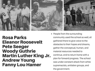 Rosa Parks
Eleanor Roosevelt
Pete Seeger
Woody Guthrie
Martin Luther King Jr.
Andrew Young
Fanny Lou Hamer
People from the surrounding
community used the school as well; all
gathered there to give voice to the
obstacles to their hopes and dreams,
gather the conceptual, human, and
material resources needed to
continue, and to return home with a
plan for forward progress. The school
was under constant attack from white
supremacists, antilabor groups, and
the government.
 