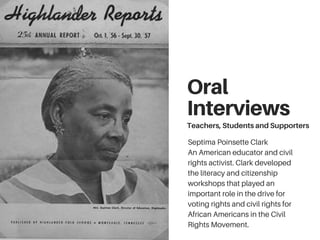 Oral
Interviews
Teachers, Students and Supporters
Septima Poinsette Clark
An American educator and civil
rights activist. Clark developed
the literacy and citizenship
workshops that played an
important role in the drive for
voting rights and civil rights for
African Americans in the Civil
Rights Movement.
 