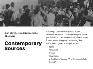 Contemporary
Sources
Books
Pamphlets
Articles
Advertising
Myles Horton’s essay, “The Community Folk
School.”
Staff Members and Sympathetic
Observers
Although overly enthusiastic about
achievements and short on analysis, these
publications constituted a valuable source
for understanding and assessing the
institution’s goals and operations.
 